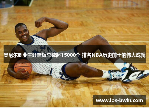 奥尼尔职业生涯篮板总数超15000个 排名NBA历史前十的伟大成就