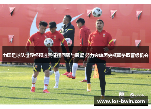 中国足球队世界杯预选赛征程回顾与展望 努力突破历史瓶颈争取晋级机会