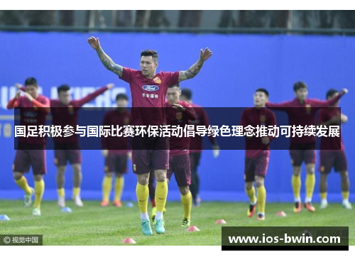 国足积极参与国际比赛环保活动倡导绿色理念推动可持续发展