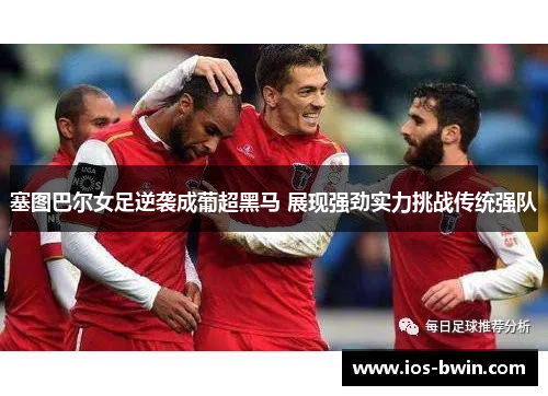 塞图巴尔女足逆袭成葡超黑马 展现强劲实力挑战传统强队