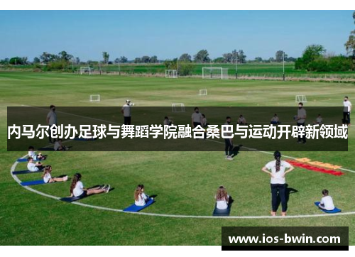 内马尔创办足球与舞蹈学院融合桑巴与运动开辟新领域