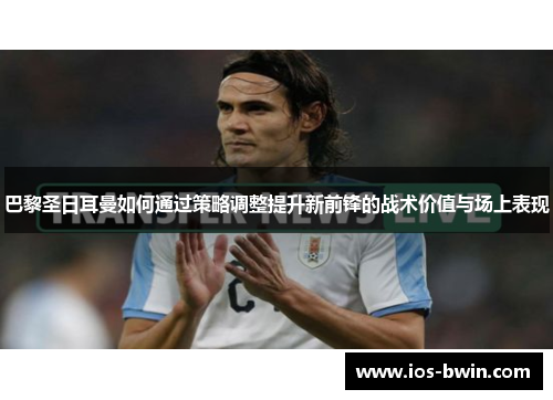 巴黎圣日耳曼如何通过策略调整提升新前锋的战术价值与场上表现