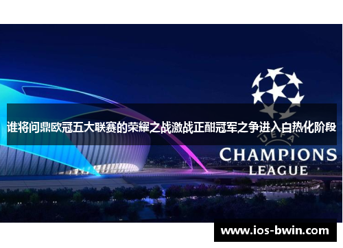 谁将问鼎欧冠五大联赛的荣耀之战激战正酣冠军之争进入白热化阶段
