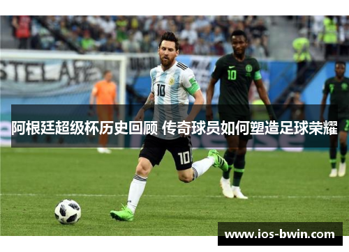 阿根廷超级杯历史回顾 传奇球员如何塑造足球荣耀