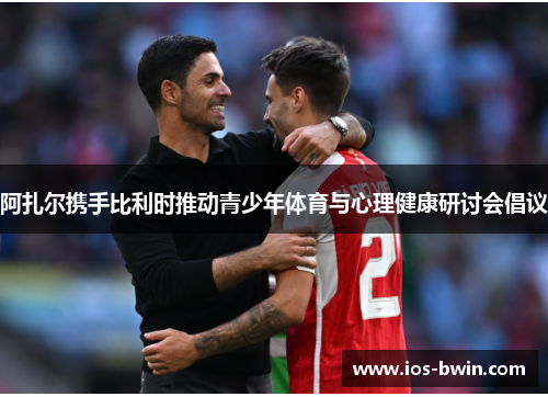 阿扎尔携手比利时推动青少年体育与心理健康研讨会倡议