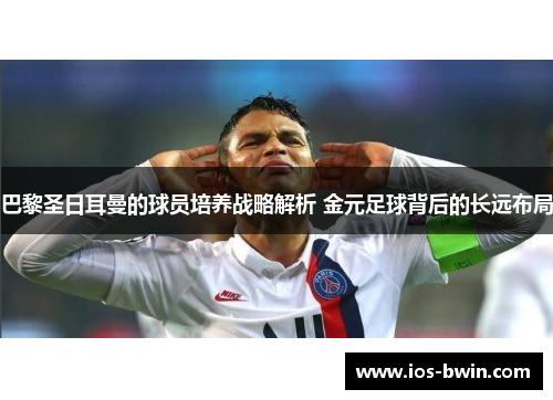 巴黎圣日耳曼的球员培养战略解析 金元足球背后的长远布局