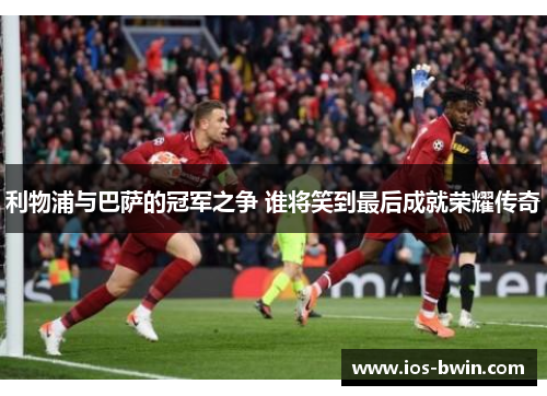 利物浦与巴萨的冠军之争 谁将笑到最后成就荣耀传奇