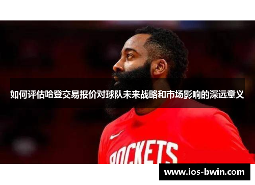 如何评估哈登交易报价对球队未来战略和市场影响的深远意义