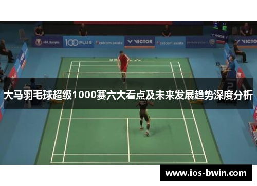 大马羽毛球超级1000赛六大看点及未来发展趋势深度分析