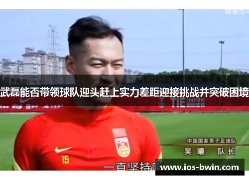 武磊能否带领球队迎头赶上实力差距迎接挑战并突破困境
