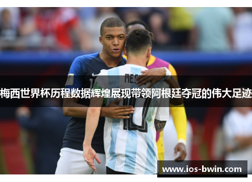 梅西世界杯历程数据辉煌展现带领阿根廷夺冠的伟大足迹