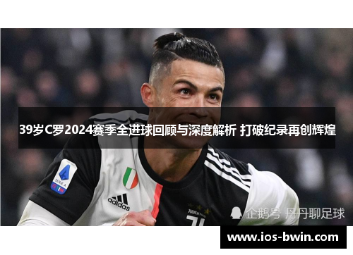 39岁C罗2024赛季全进球回顾与深度解析 打破纪录再创辉煌