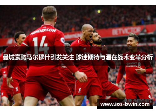 曼城豪购马尔穆什引发关注 球迷期待与潜在战术变革分析