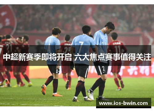中超新赛季即将开启 六大焦点赛事值得关注