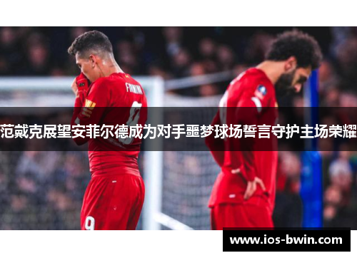 范戴克展望安菲尔德成为对手噩梦球场誓言守护主场荣耀