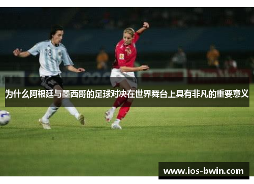 为什么阿根廷与墨西哥的足球对决在世界舞台上具有非凡的重要意义