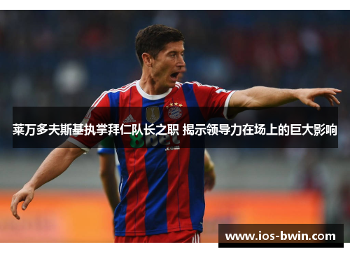 莱万多夫斯基执掌拜仁队长之职 揭示领导力在场上的巨大影响